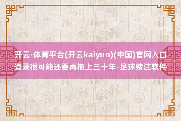 开云·体育平台(开云kaiyun)(中国)官网入口登录很可能还要再拖上三十年-足球赌注软件