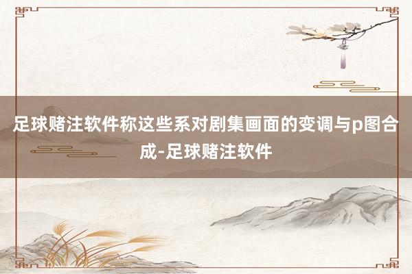 足球赌注软件称这些系对剧集画面的变调与p图合成-足球赌注软件