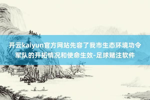 开云kaiyun官方网站先容了我市生态环境功令军队的开拓情况和使命生效-足球赌注软件