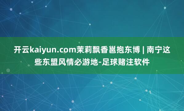 开云kaiyun.com茉莉飘香邕抱东博 | 南宁这些东盟风情必游地-足球赌注软件