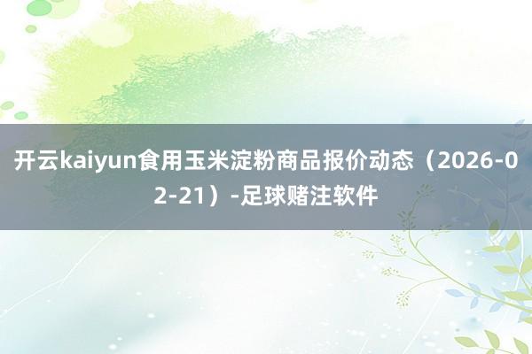 开云kaiyun食用玉米淀粉商品报价动态（2026-02-21）-足球赌注软件