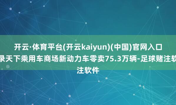 开云·体育平台(开云kaiyun)(中国)官网入口登录天下乘用车商场新动力车零卖75.3万辆-足球赌注软件