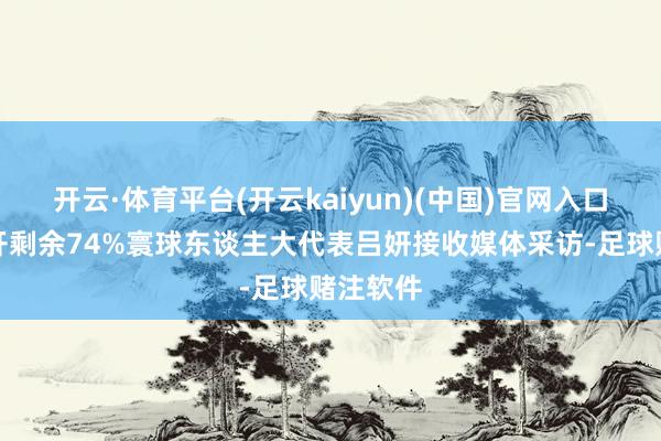 开云·体育平台(开云kaiyun)(中国)官网入口登录张开剩余74%寰球东谈主大代表吕妍接收媒体采访-足球赌注软件